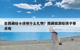 去西藏给小孩带什么礼物？西藏旅游给孩子带点啥