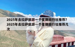 2025年去拉萨旅游一个星期旅行社推荐？2025年去拉萨旅游一个星期旅行社推荐几次