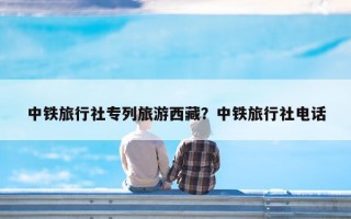 中铁旅行社专列旅游西藏？中铁旅行社电话