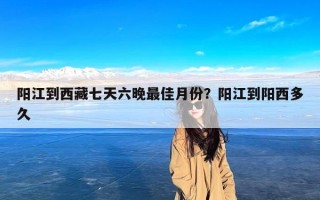 阳江到西藏七天六晚最佳月份？阳江到阳西多久