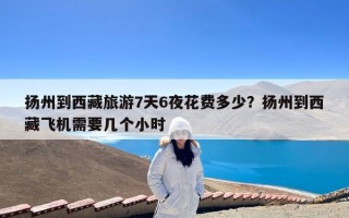 扬州到西藏旅游7天6夜花费多少？扬州到西藏飞机需要几个小时