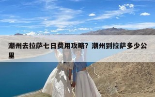 潮州去拉萨七日费用攻略？潮州到拉萨多少公里