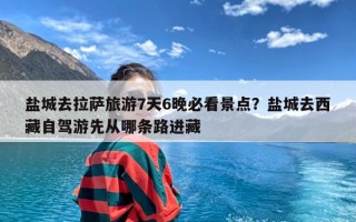 盐城去拉萨旅游7天6晚必看景点？盐城去西藏自驾游先从哪条路进藏