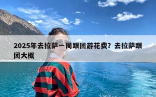 2025年去拉萨一周跟团游花费？去拉萨跟团大概