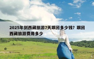 2025年到西藏旅游7天跟团多少钱？跟团西藏旅游费用多少