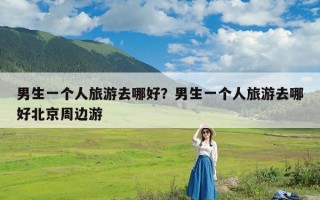 男生一个人旅游去哪好？男生一个人旅游去哪好北京周边游