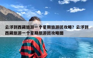 云浮到西藏旅游一个星期旅游团攻略？云浮到西藏旅游一个星期旅游团攻略图