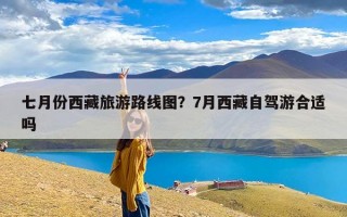 七月份西藏旅游路线图？7月西藏自驾游合适吗
