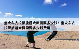 坐火车去拉萨旅游大概需要多少钱？坐火车去拉萨旅游大概需要多少钱费用