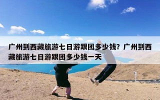 广州到西藏旅游七日游跟团多少钱？广州到西藏旅游七日游跟团多少钱一天