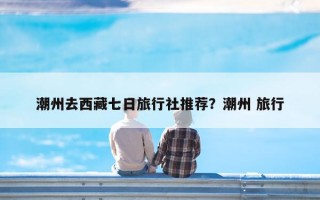 潮州去西藏七日旅行社推荐？潮州 旅行