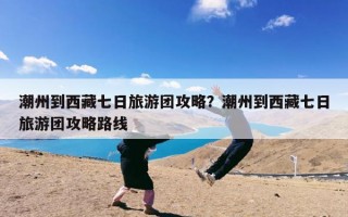潮州到西藏七日旅游团攻略？潮州到西藏七日旅游团攻略路线
