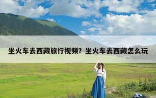 坐火车去西藏旅行视频？坐火车去西藏怎么玩