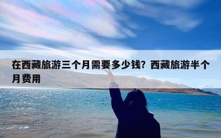 在西藏旅游三个月需要多少钱？西藏旅游半个月费用