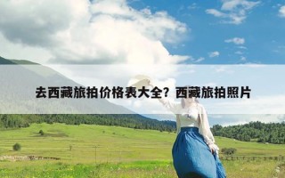 去西藏旅拍价格表大全？西藏旅拍照片