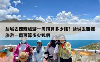 盐城去西藏旅游一周预算多少钱？盐城去西藏旅游一周预算多少钱啊