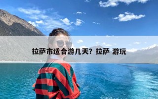 拉萨市适合游几天？拉萨 游玩