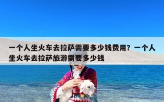 一个人坐火车去拉萨需要多少钱费用？一个人坐火车去拉萨旅游需要多少钱