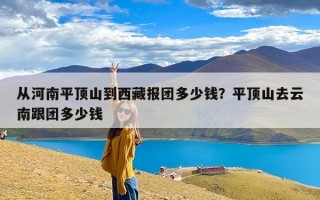 从河南平顶山到西藏报团多少钱？平顶山去云南跟团多少钱