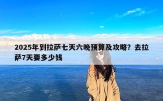 2025年到拉萨七天六晚预算及攻略？去拉萨7天要多少钱