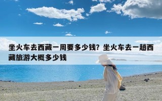 坐火车去西藏一周要多少钱？坐火车去一趟西藏旅游大概多少钱
