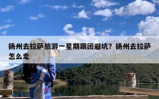 扬州去拉萨旅游一星期跟团避坑？扬州去拉萨怎么走
