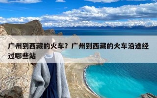 广州到西藏的火车？广州到西藏的火车沿途经过哪些站