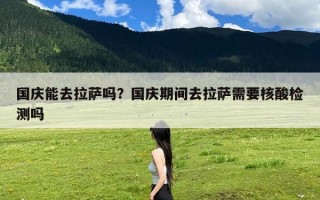 国庆能去拉萨吗？国庆期间去拉萨需要核酸检测吗