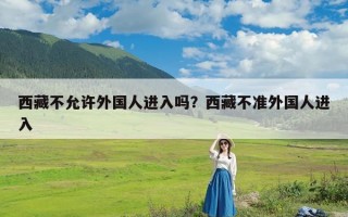 西藏不允许外国人进入吗？西藏不准外国人进入