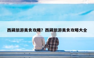 西藏旅游美食攻略？西藏旅游美食攻略大全