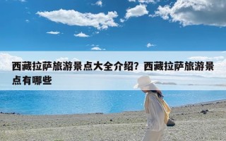 西藏拉萨旅游景点大全介绍？西藏拉萨旅游景点有哪些