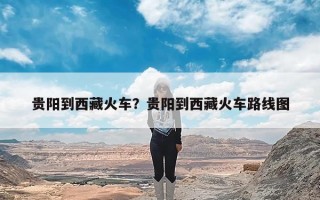 贵阳到西藏火车？贵阳到西藏火车路线图