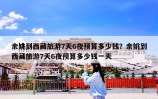 余姚到西藏旅游7天6夜预算多少钱？余姚到西藏旅游7天6夜预算多少钱一天