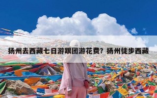扬州去西藏七日游跟团游花费？扬州徒步西藏