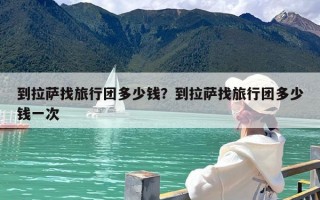 到拉萨找旅行团多少钱？到拉萨找旅行团多少钱一次