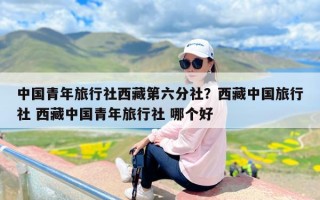 中国青年旅行社西藏第六分社？西藏中国旅行社 西藏中国青年旅行社 哪个好