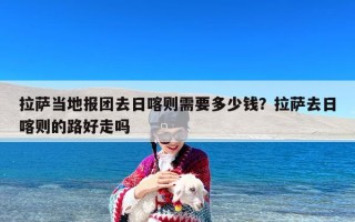 拉萨当地报团去日喀则需要多少钱？拉萨去日喀则的路好走吗