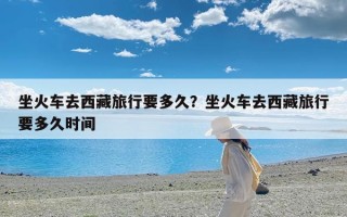 坐火车去西藏旅行要多久？坐火车去西藏旅行要多久时间
