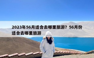 2023年56月适合去哪里旅游？56月份适合去哪里旅游