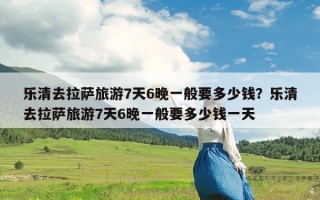 乐清去拉萨旅游7天6晚一般要多少钱？乐清去拉萨旅游7天6晚一般要多少钱一天
