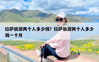 拉萨旅游两个人多少钱？拉萨旅游两个人多少钱一个月