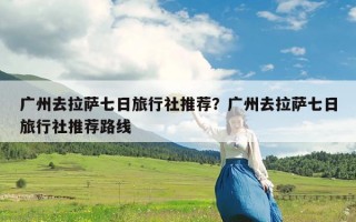 广州去拉萨七日旅行社推荐？广州去拉萨七日旅行社推荐路线