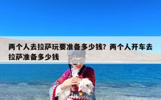 两个人去拉萨玩要准备多少钱？两个人开车去拉萨准备多少钱