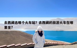 去西藏选哪个火车站？去西藏的旅游火车在哪里坐?