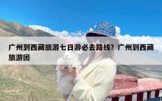 广州到西藏旅游七日游必去路线？广州到西藏旅游团