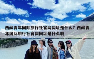 西藏青年国际旅行社官网网址是什么？西藏青年国际旅行社官网网址是什么啊