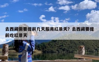 去西藏需要提前几天服用红景天？去西藏要提前吃红景天