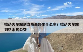 拉萨火车站到当热西路坐什么车？拉萨火车站到热木其公交