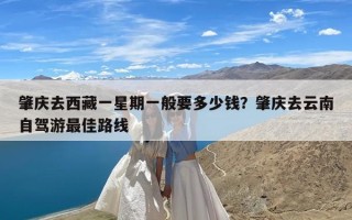肇庆去西藏一星期一般要多少钱？肇庆去云南自驾游最佳路线
