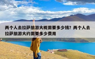 两个人去拉萨旅游大概需要多少钱？两个人去拉萨旅游大约需要多少费用